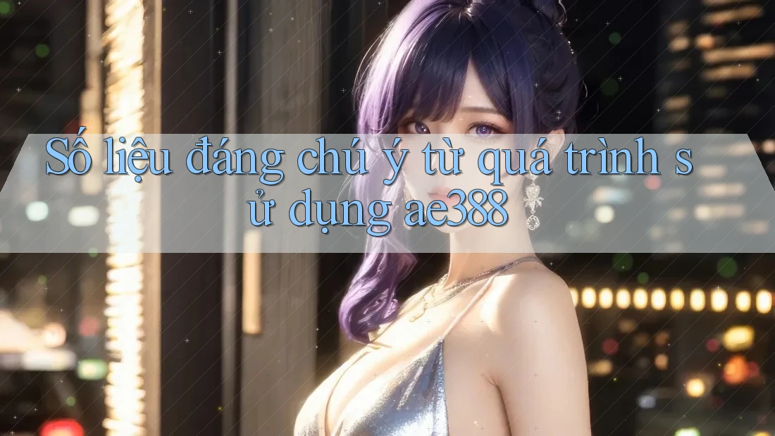 Số liệu đáng chú ý từ quá trình sử dụng ae388 Số liệu đáng chú ý từ quá trình sử dụng ae388