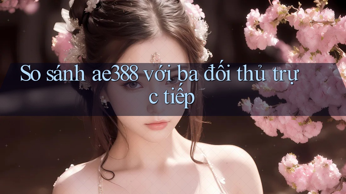 So sánh ae388 với ba đối thủ trực tiếp