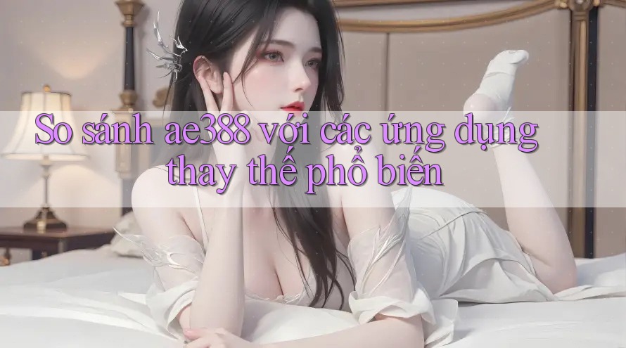 So sánh ae388 với các ứng dụng thay thế phổ biến So sánh ae388 với các ứng dụng thay thế phổ biến