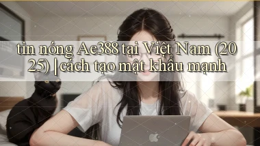 tin nóng Ae388 tại Việt Nam (2025) cách tạo mật khẩu mạnh