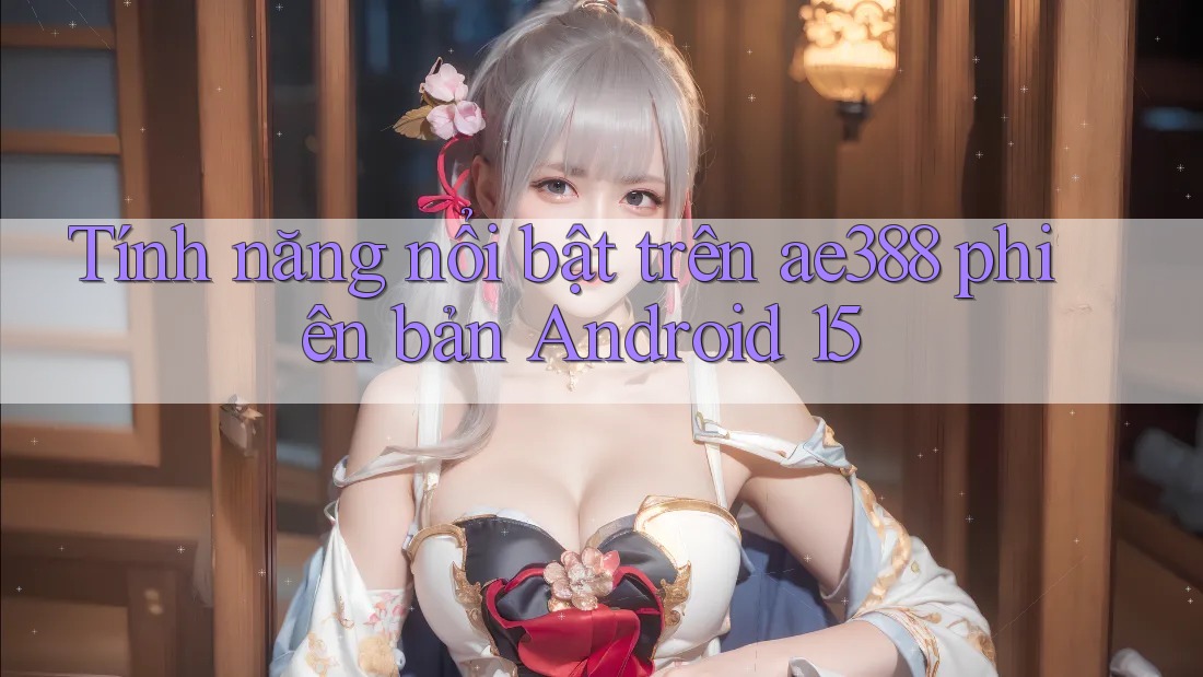 Tính năng nổi bật trên ae388 phiên bản Android 15 Tính năng nổi bật trên ae388 phiên bản Android 15