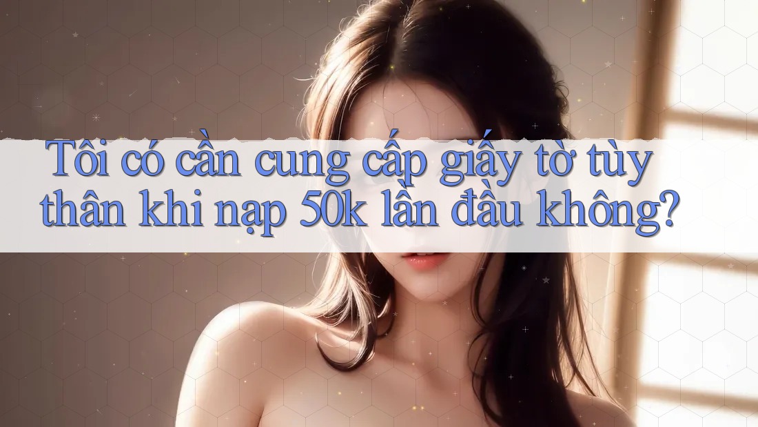 Tôi có cần cung cấp giấy tờ tùy thân khi nạp 50k lần đầu không? Tôi có cần cung cấp giấy tờ tùy thân khi nạp 50k lần đầu không?