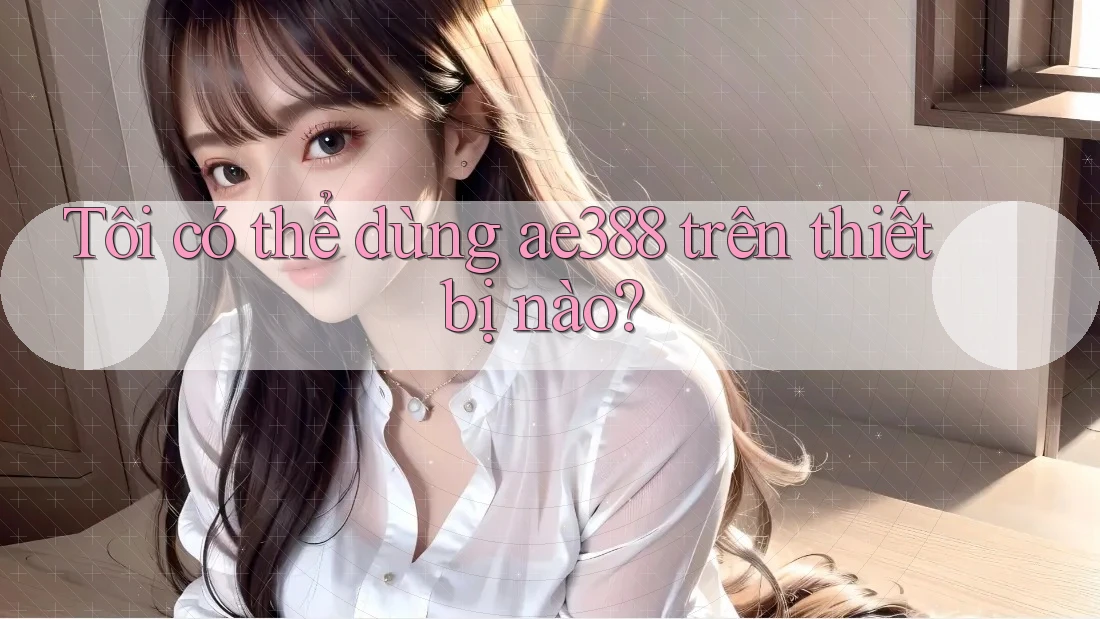 Tôi có thể dùng ae388 trên thiết bị nào? Tôi có thể dùng ae388 trên thiết bị nào?