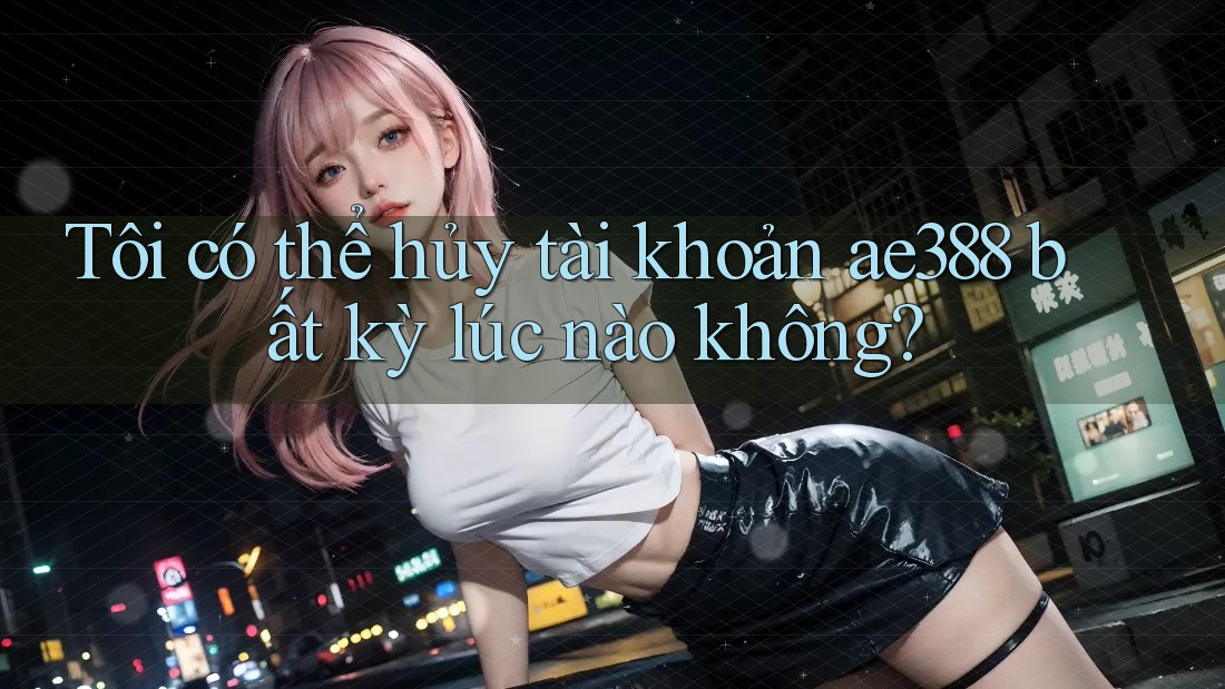 Tôi có thể hủy tài khoản ae388 bất kỳ lúc nào không? Tôi có thể hủy tài khoản ae388 bất kỳ lúc nào không?