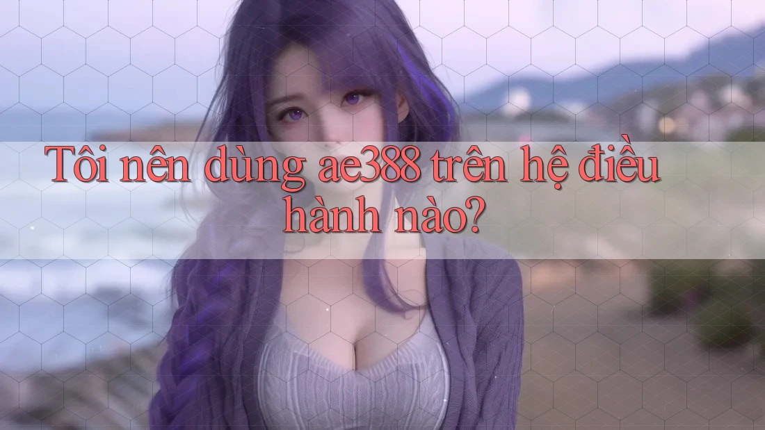 Tôi nên dùng ae388 trên hệ điều hành nào? Tôi nên dùng ae388 trên hệ điều hành nào?