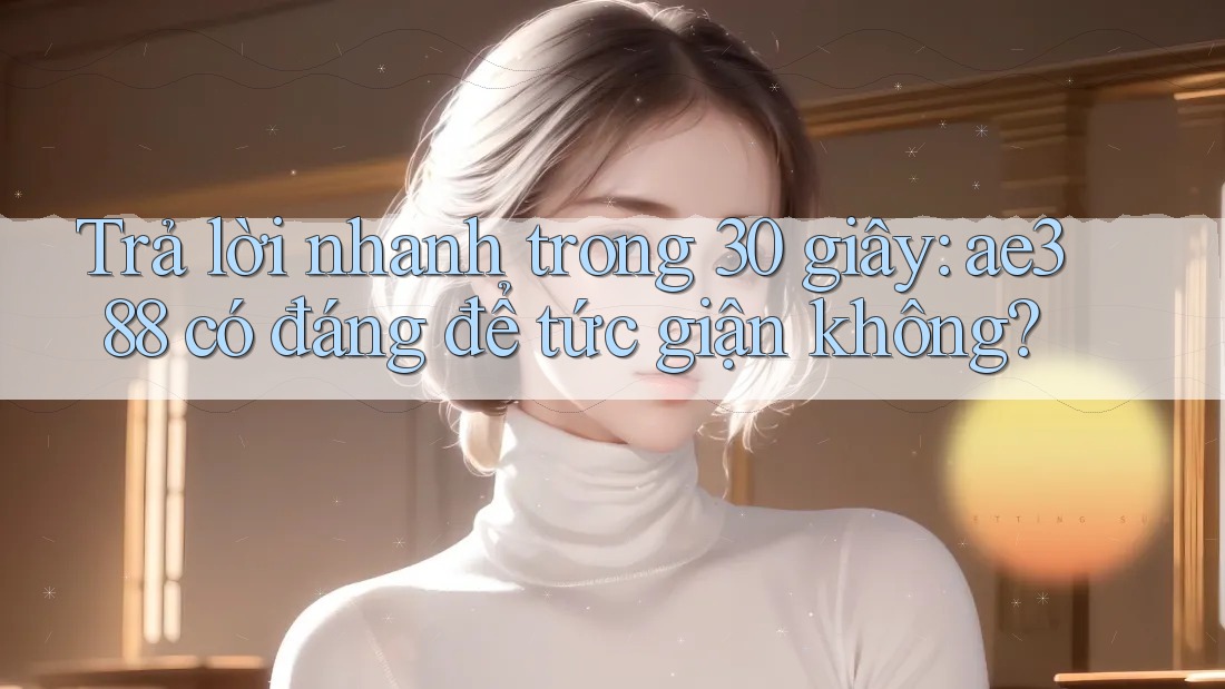 Trả lời nhanh trong 30 giây: ae388 có đáng để tức giận không? Trả lời nhanh trong 30 giây: ae388 có đáng để tức giận không?