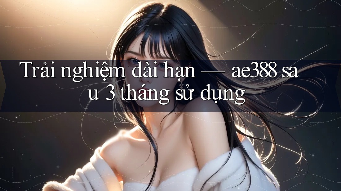 Trải nghiệm dài hạn — ae388 sau 3 tháng sử dụng Trải nghiệm dài hạn — ae388 sau 3 tháng sử dụng