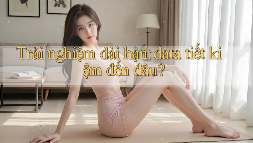 Trải nghiệm dài hạn: data tiết kiệm đến đâu?