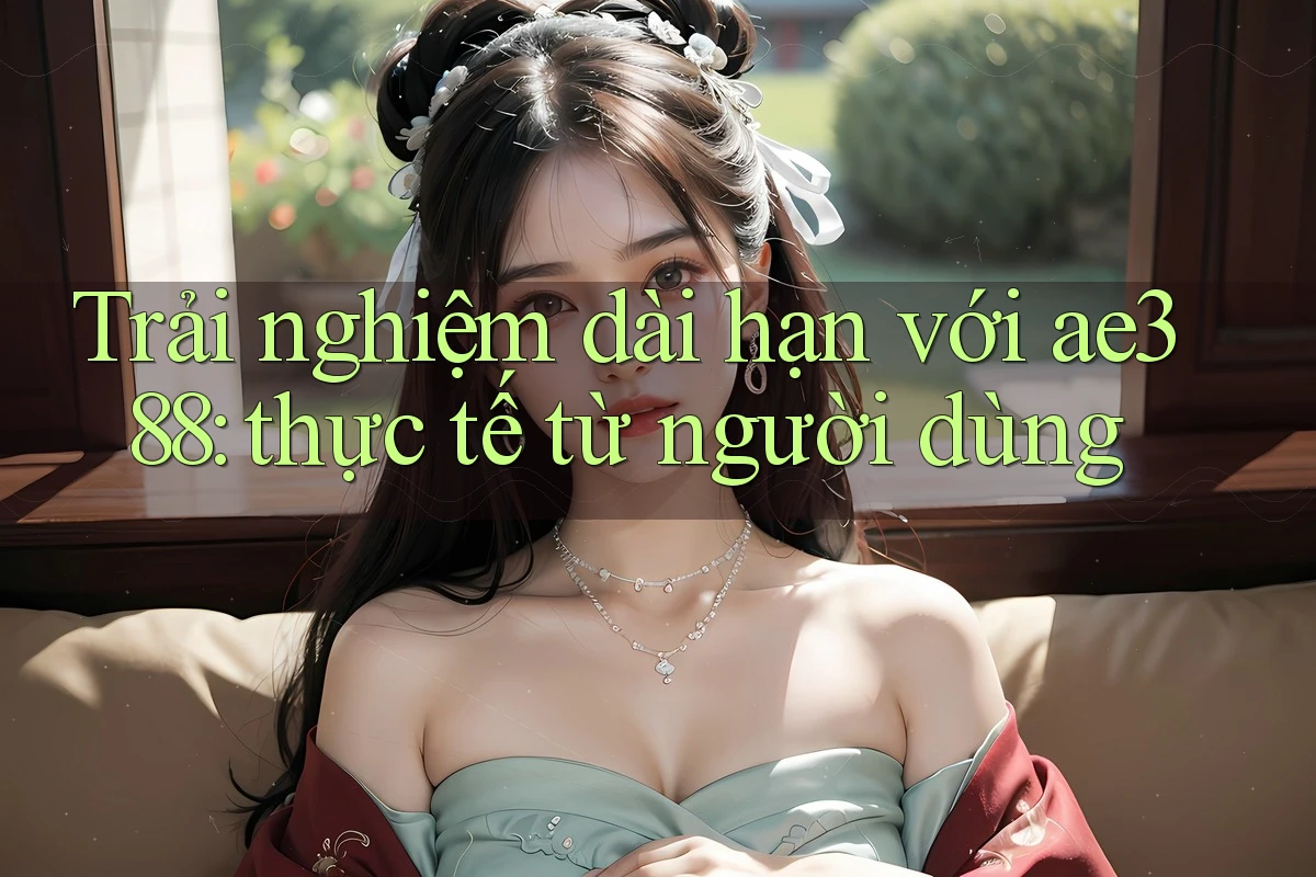 Trải nghiệm dài hạn với ae388: thực tế từ người dùng