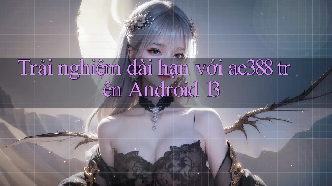 Trải nghiệm dài hạn với ae388 trên Android 13 Trải nghiệm dài hạn với ae388 trên Android 13