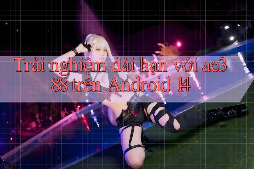Trải nghiệm dài hạn với ae388 trên Android 14 Trải nghiệm dài hạn với ae388 trên Android 14