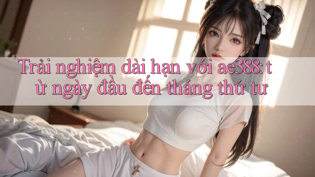 Trải nghiệm dài hạn với ae388: từ ngày đầu đến tháng thứ tư