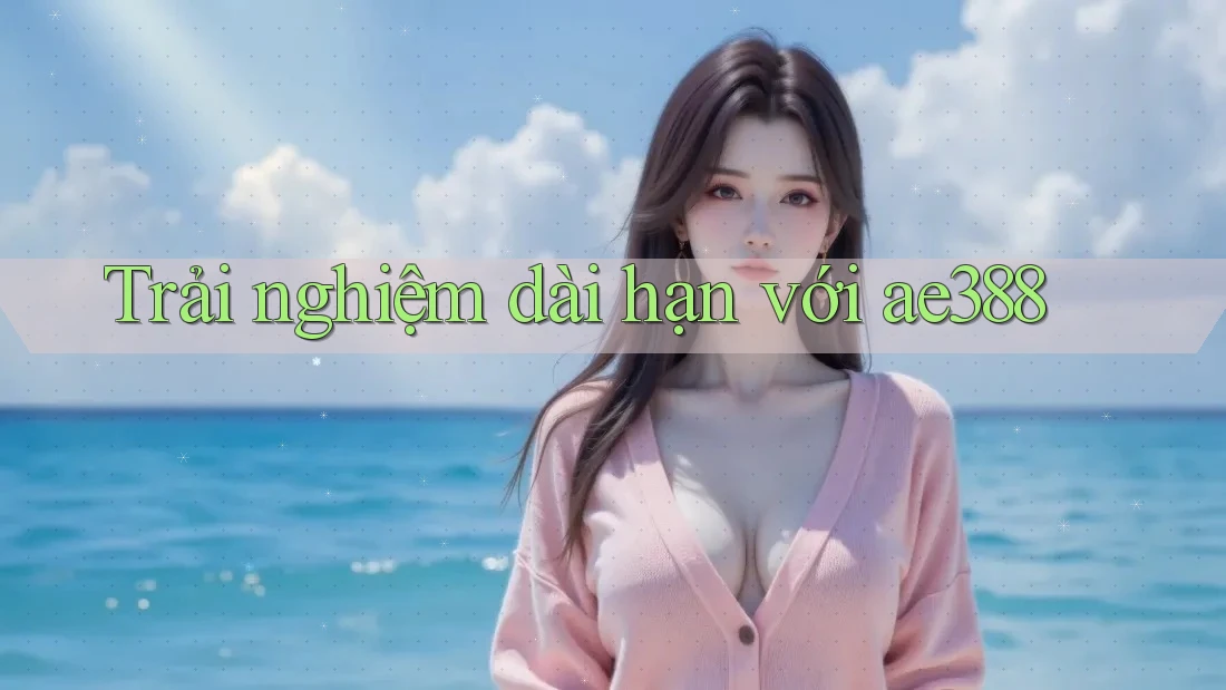 Trải nghiệm dài hạn với ae388 Trải nghiệm dài hạn với ae388
