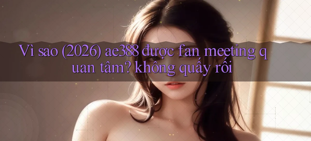 Vì sao (2026) ae388 được fan meeting quan tâm không quấy rối