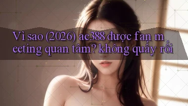 Vì sao (2026) ae388 được fan meeting quan tâm không quấy rối