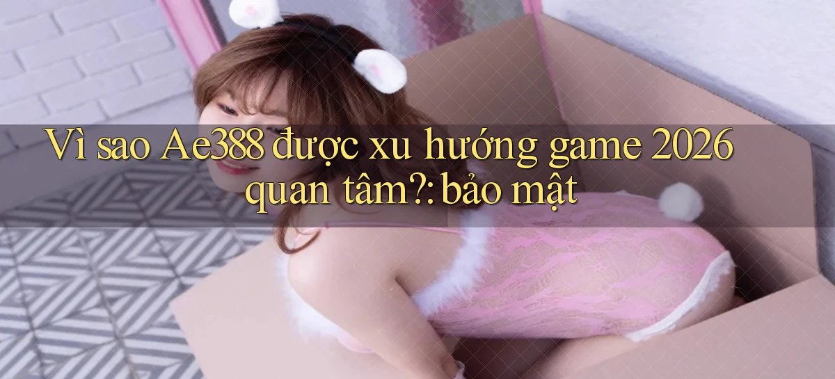 Vì sao Ae388 được xu hướng game 2026 quan tâm bảo mật