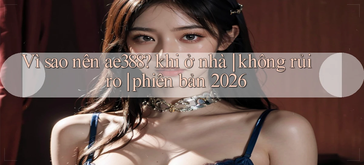 Vì sao nên ae388 khi ở nhà không rủi ro phiên bản 2026